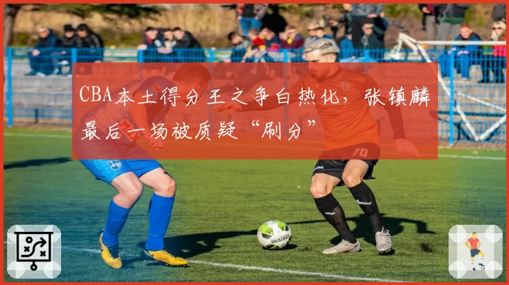 CBA本土得分王之争白热化,张镇麟最后一场被质疑“刷分”