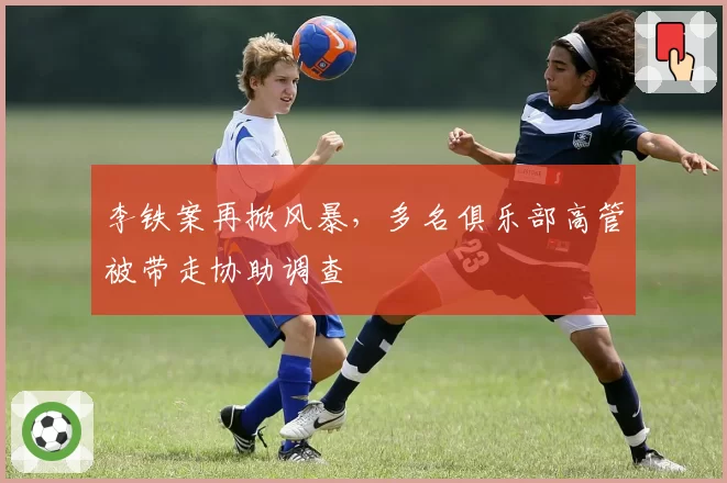 李铁案再掀风暴，多名俱乐部高管被带走协助调查