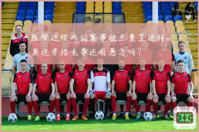 陈梦连续两站赛事被王曼昱逆转，奥运资格竞争还有悬念吗？