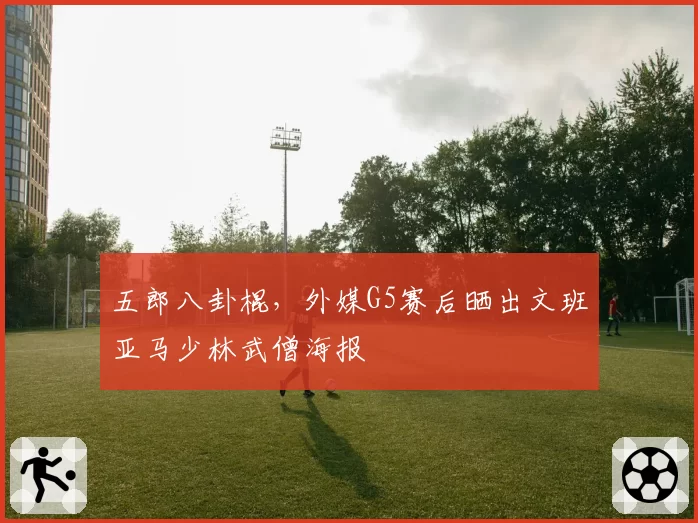 五郎八卦棍，外媒G5赛后晒出文班亚马少林武僧海报