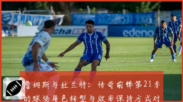 詹姆斯与杜兰特:传奇前锋第21季的球场角色转型与效率保持方式对比