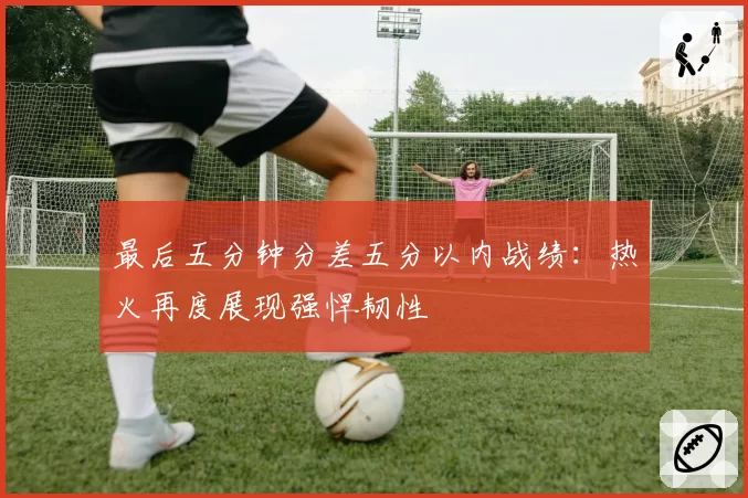 最后五分钟分差五分以内战绩：热火再度展现强悍韧性