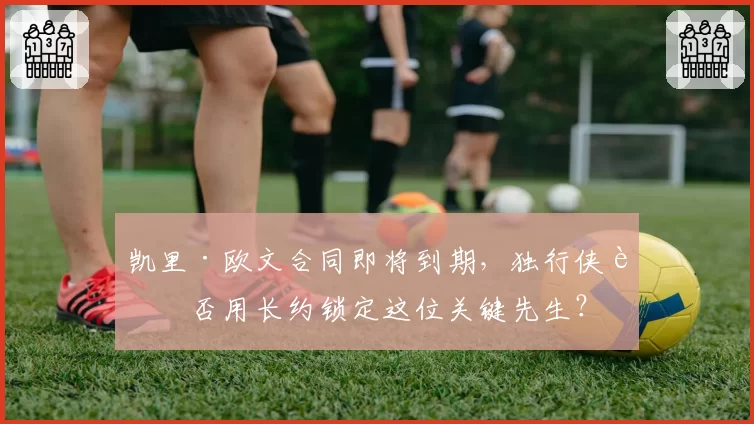 凯里·欧文合同即将到期,独行侠能否用长约锁定这位关键先生?