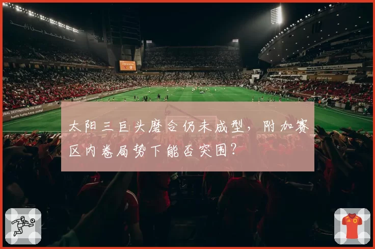 太阳三巨头磨合仍未成型,附加赛区内卷局势下能否突围?