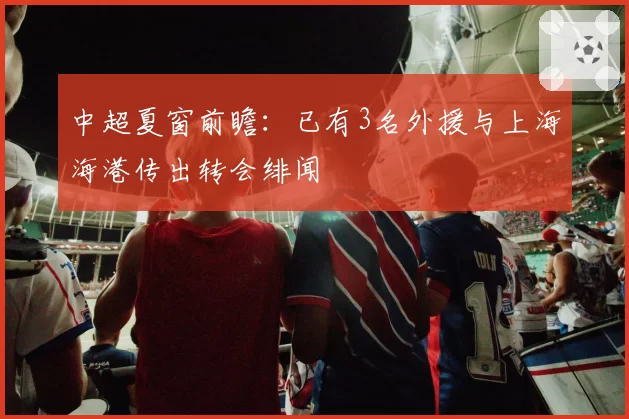 中超夏窗前瞻:已有3名外援与上海海港传出转会绯闻