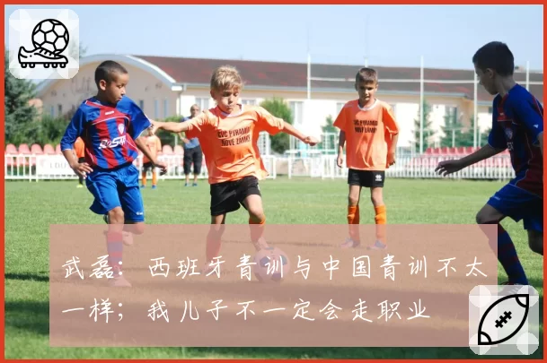 武磊：西班牙青训与中国青训不太一样；我儿子不一定会走职业