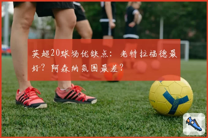 英超20球场优缺点：老特拉福德最好？阿森纳氛围最差？