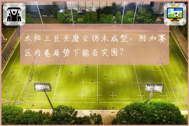 太阳三巨头磨合仍未成型,附加赛区内卷局势下能否突围?