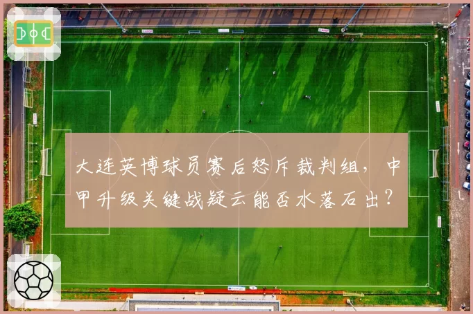 大连英博球员赛后怒斥裁判组，中甲升级关键战疑云能否水落石出？