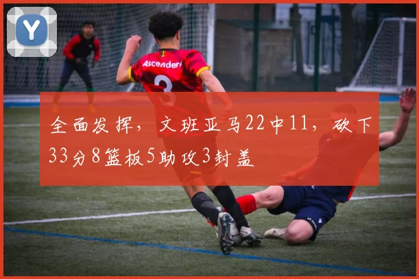 全面发挥,文班亚马22中11,砍下33分8篮板5助攻3封盖