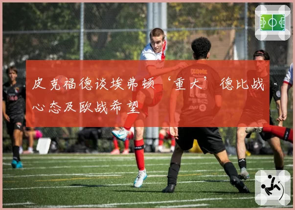 皮克福德谈埃弗顿‘重大’德比战心态及欧战希望