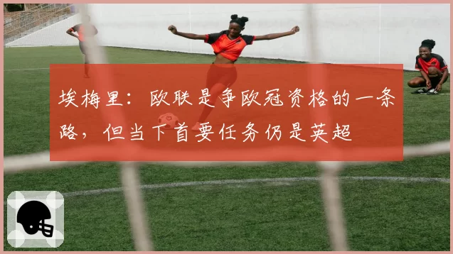 埃梅里：欧联是争欧冠资格的一条路，但当下首要任务仍是英超