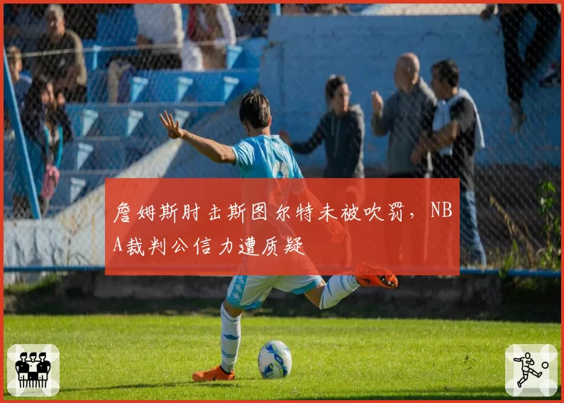 詹姆斯肘击斯图尔特未被吹罚，NBA裁判公信力遭质疑