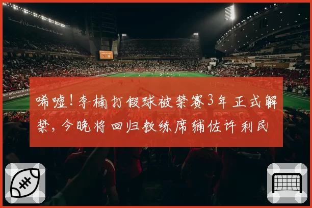 唏嘘!李楠打假球被禁赛3年正式解禁,今晚将回归教练席辅佐许利民