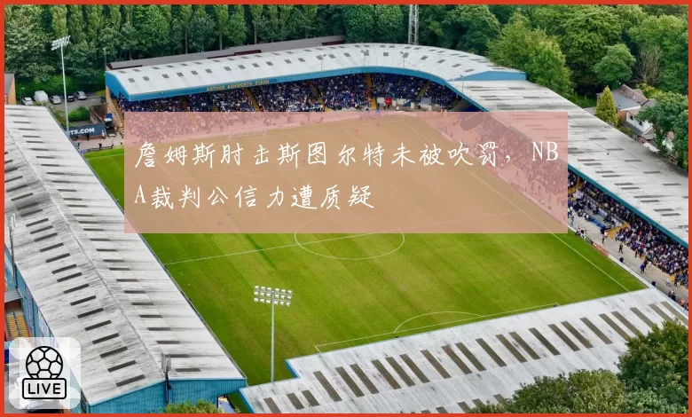 詹姆斯肘击斯图尔特未被吹罚，NBA裁判公信力遭质疑