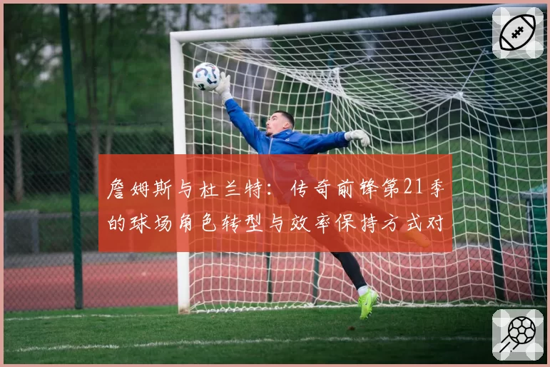 詹姆斯与杜兰特:传奇前锋第21季的球场角色转型与效率保持方式对比
