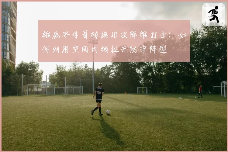 雄鹿字母哥转换进攻降维打击：如何利用空间内线拉开防守阵型