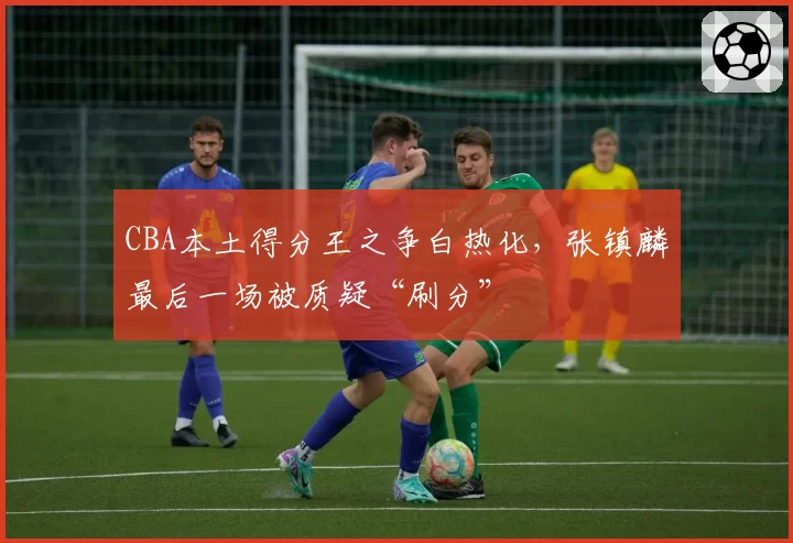 CBA本土得分王之争白热化，张镇麟最后一场被质疑“刷分”