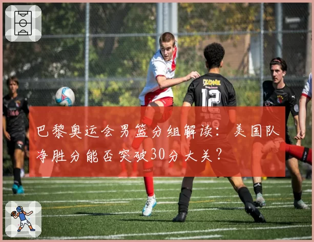 巴黎奥运会男篮分组解读：美国队净胜分能否突破30分大关？