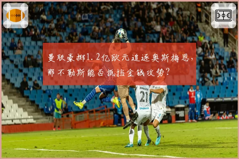 曼联豪掷1.2亿欧元追逐奥斯梅恩，那不勒斯能否抵挡金钱攻势？