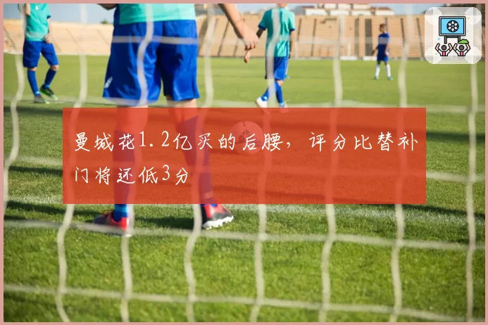 曼城花1.2亿买的后腰,评分比替补门将还低3分