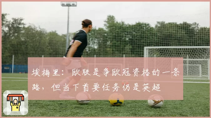 埃梅里：欧联是争欧冠资格的一条路，但当下首要任务仍是英超