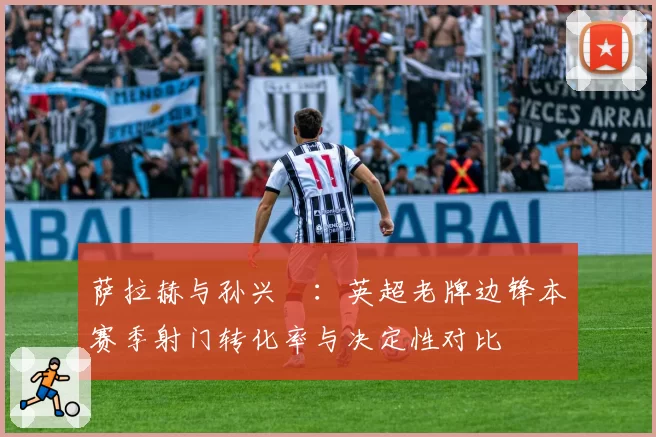 萨拉赫与孙兴慜：英超老牌边锋本赛季射门转化率与决定性对比