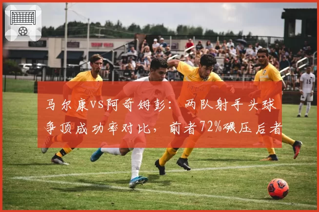 马尔康vs阿奇姆彭：两队射手头球争顶成功率对比，前者72%碾压后者