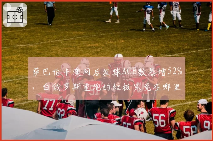 萨巴伦卡澳网后发球ACE数暴增52%,白俄罗斯重炮的短板究竟在哪里?