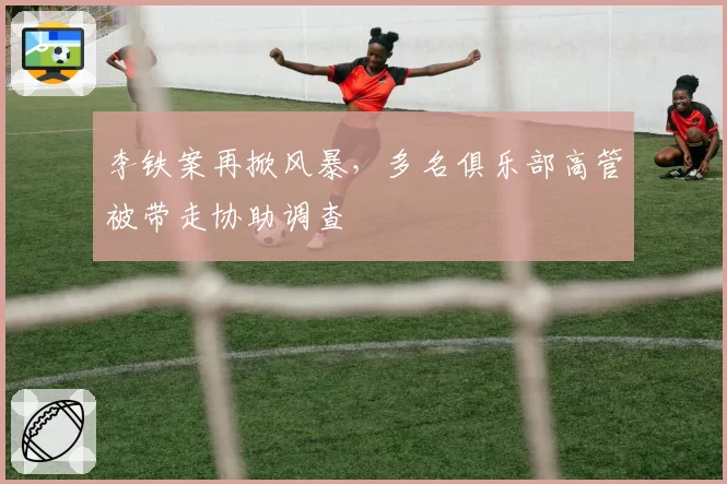 李铁案再掀风暴，多名俱乐部高管被带走协助调查