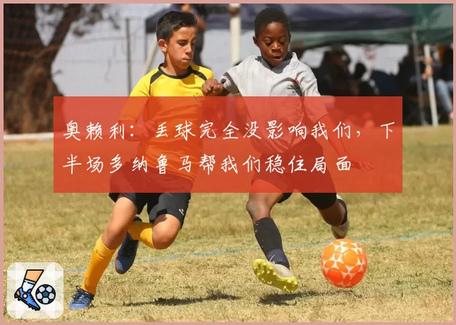 奥赖利：丢球完全没影响我们，下半场多纳鲁马帮我们稳住局面