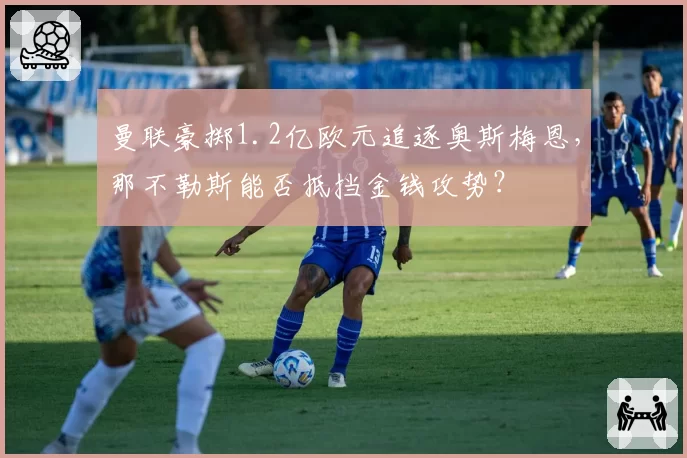 曼联豪掷1.2亿欧元追逐奥斯梅恩，那不勒斯能否抵挡金钱攻势？