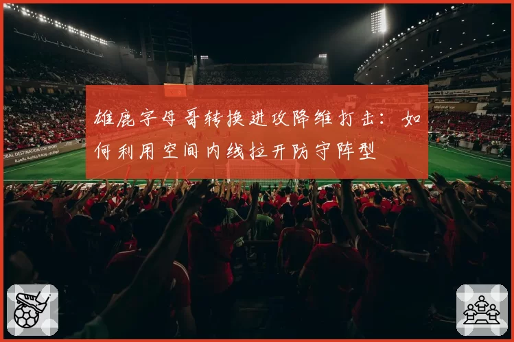 雄鹿字母哥转换进攻降维打击:如何利用空间内线拉开防守阵型