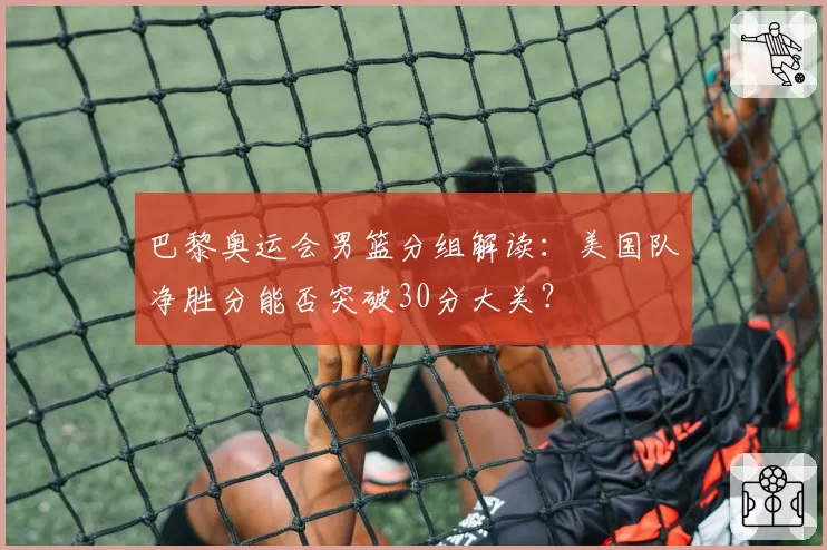 巴黎奥运会男篮分组解读：美国队净胜分能否突破30分大关？