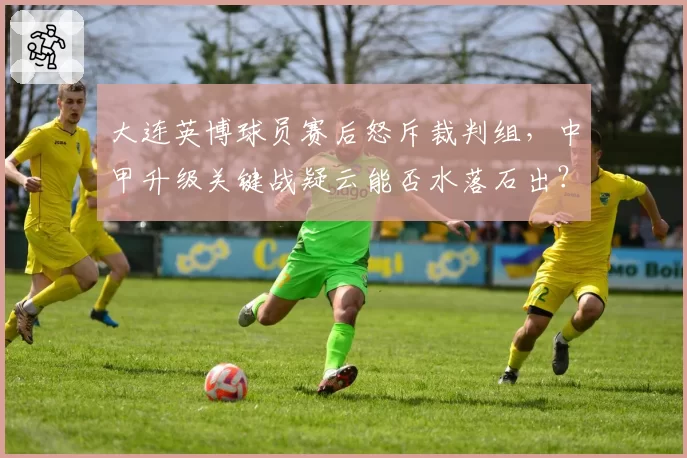大连英博球员赛后怒斥裁判组,中甲升级关键战疑云能否水落石出?