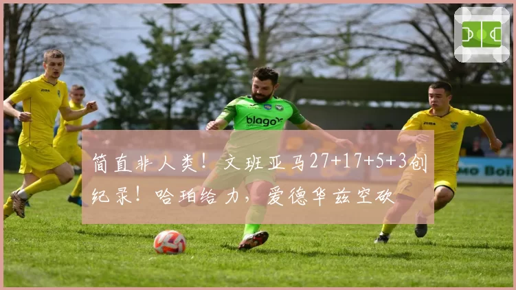 简直非人类！文班亚马27+17+5+3创纪录！哈珀给力，爱德华兹空砍
