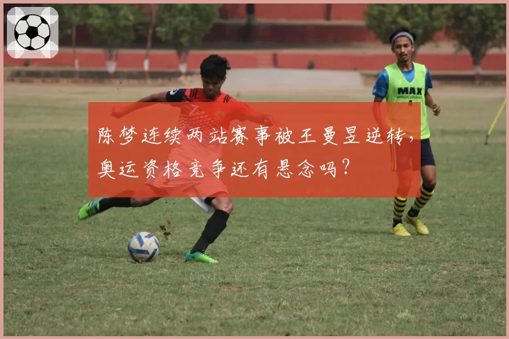 陈梦连续两站赛事被王曼昱逆转，奥运资格竞争还有悬念吗？