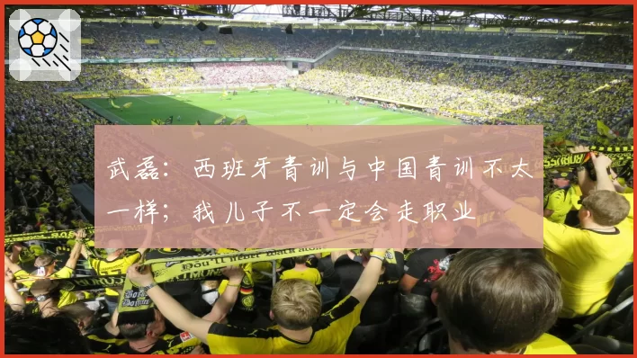 武磊：西班牙青训与中国青训不太一样；我儿子不一定会走职业